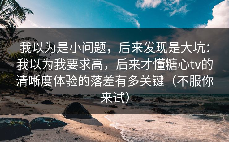 我以为是小问题，后来发现是大坑：我以为我要求高，后来才懂糖心tv的清晰度体验的落差有多关键（不服你来试）