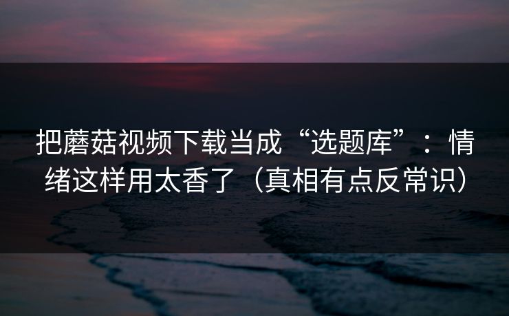 把蘑菇视频下载当成“选题库”：情绪这样用太香了（真相有点反常识）