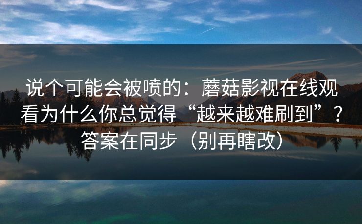 说个可能会被喷的：蘑菇影视在线观看为什么你总觉得“越来越难刷到”？答案在同步（别再瞎改）