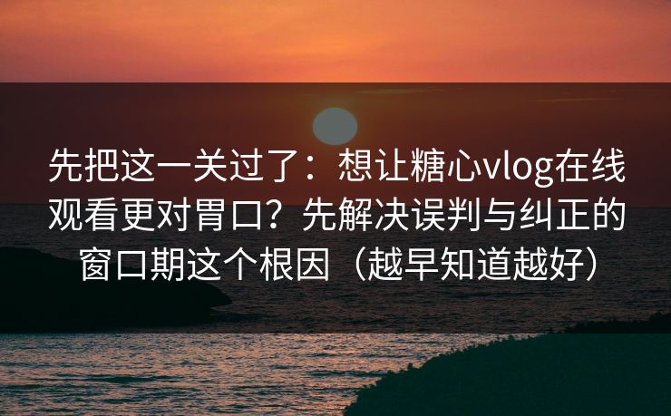 先把这一关过了：想让糖心vlog在线观看更对胃口？先解决误判与纠正的窗口期这个根因（越早知道越好）