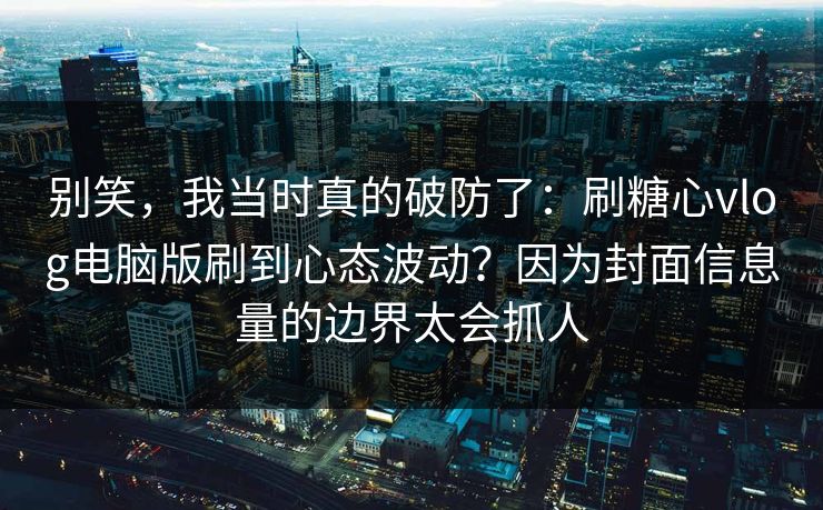别笑，我当时真的破防了：刷糖心vlog电脑版刷到心态波动？因为封面信息量的边界太会抓人