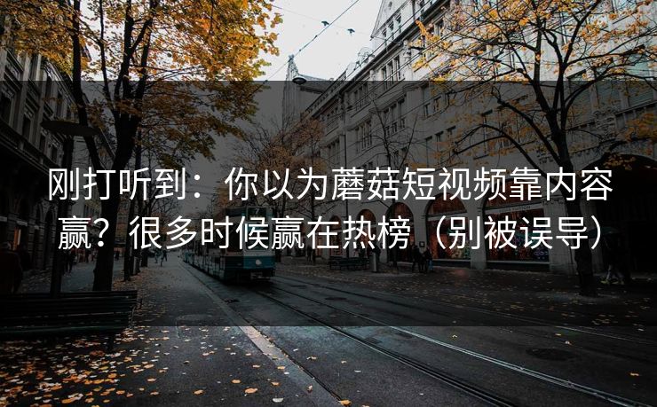 刚打听到：你以为蘑菇短视频靠内容赢？很多时候赢在热榜（别被误导）