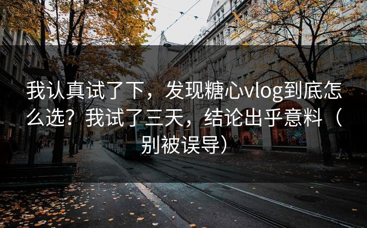 我认真试了下，发现糖心vlog到底怎么选？我试了三天，结论出乎意料（别被误导）