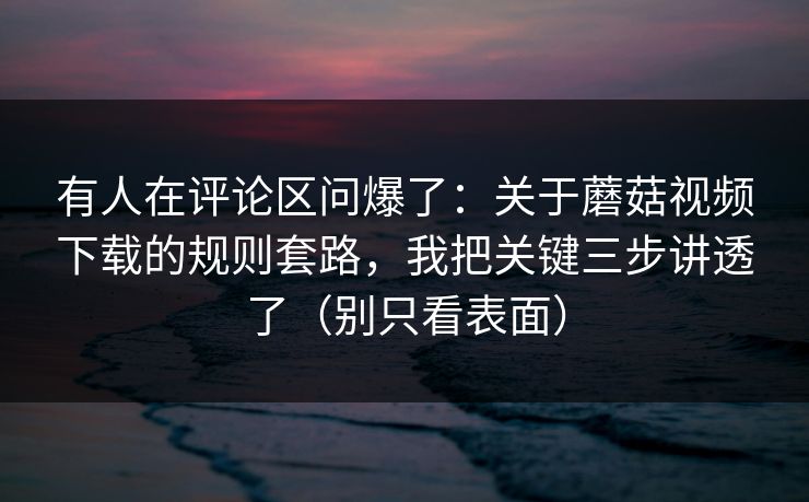 有人在评论区问爆了：关于蘑菇视频下载的规则套路，我把关键三步讲透了（别只看表面）