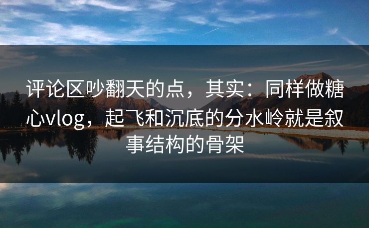 评论区吵翻天的点，其实：同样做糖心vlog，起飞和沉底的分水岭就是叙事结构的骨架
