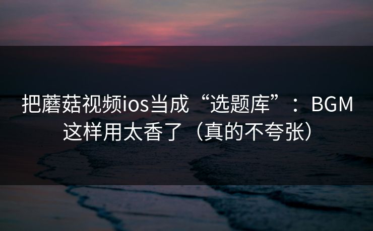 把蘑菇视频ios当成“选题库”：BGM这样用太香了（真的不夸张）