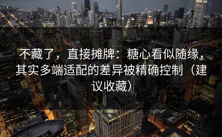不藏了，直接摊牌：糖心看似随缘，其实多端适配的差异被精确控制（建议收藏）