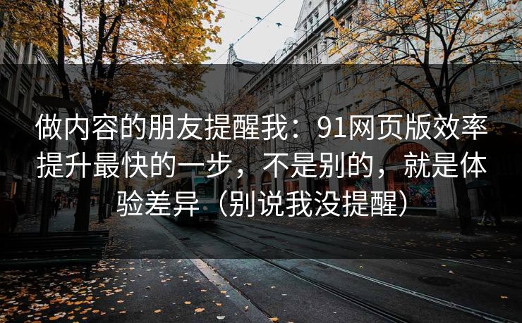 做内容的朋友提醒我：91网页版效率提升最快的一步，不是别的，就是体验差异（别说我没提醒）