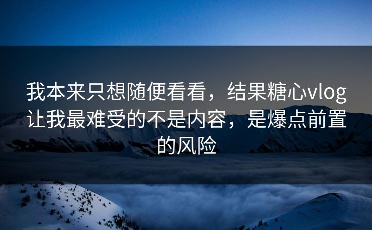 我本来只想随便看看，结果糖心vlog让我最难受的不是内容，是爆点前置的风险