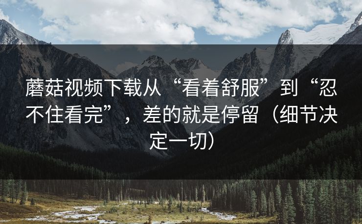 蘑菇视频下载从“看着舒服”到“忍不住看完”，差的就是停留（细节决定一切）