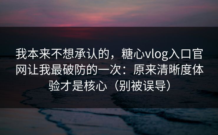 我本来不想承认的，糖心vlog入口官网让我最破防的一次：原来清晰度体验才是核心（别被误导）