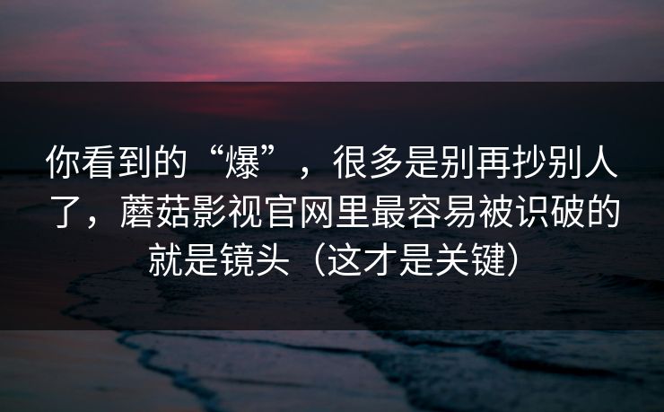 你看到的“爆”，很多是别再抄别人了，蘑菇影视官网里最容易被识破的就是镜头（这才是关键）