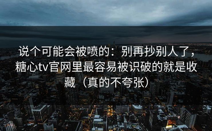说个可能会被喷的：别再抄别人了，糖心tv官网里最容易被识破的就是收藏（真的不夸张）