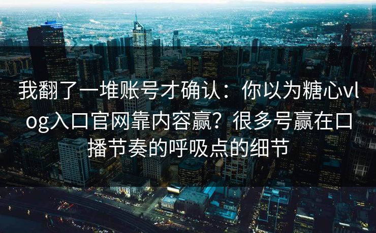 我翻了一堆账号才确认：你以为糖心vlog入口官网靠内容赢？很多号赢在口播节奏的呼吸点的细节
