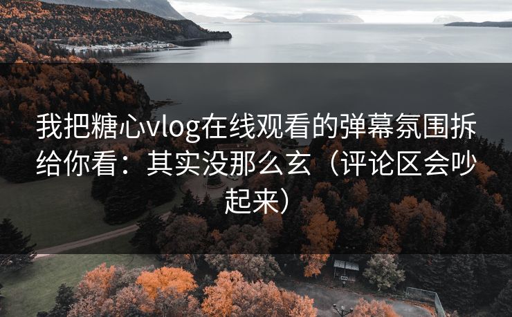 我把糖心vlog在线观看的弹幕氛围拆给你看：其实没那么玄（评论区会吵起来）