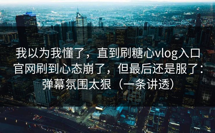 我以为我懂了，直到刷糖心vlog入口官网刷到心态崩了，但最后还是服了：弹幕氛围太狠（一条讲透）