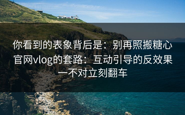 你看到的表象背后是：别再照搬糖心官网vlog的套路：互动引导的反效果一不对立刻翻车