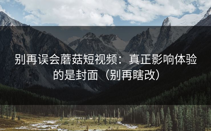 别再误会蘑菇短视频：真正影响体验的是封面（别再瞎改）