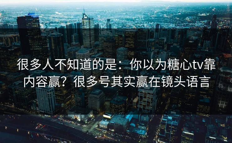 很多人不知道的是：你以为糖心tv靠内容赢？很多号其实赢在镜头语言