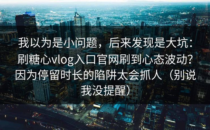 我以为是小问题，后来发现是大坑：刷糖心vlog入口官网刷到心态波动？因为停留时长的陷阱太会抓人（别说我没提醒）