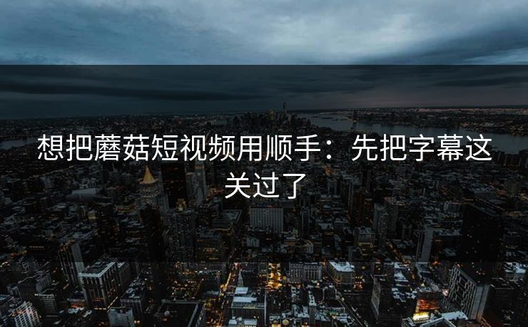 想把蘑菇短视频用顺手：先把字幕这关过了