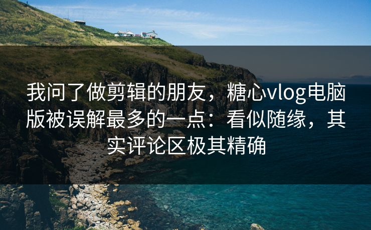 我问了做剪辑的朋友，糖心vlog电脑版被误解最多的一点：看似随缘，其实评论区极其精确