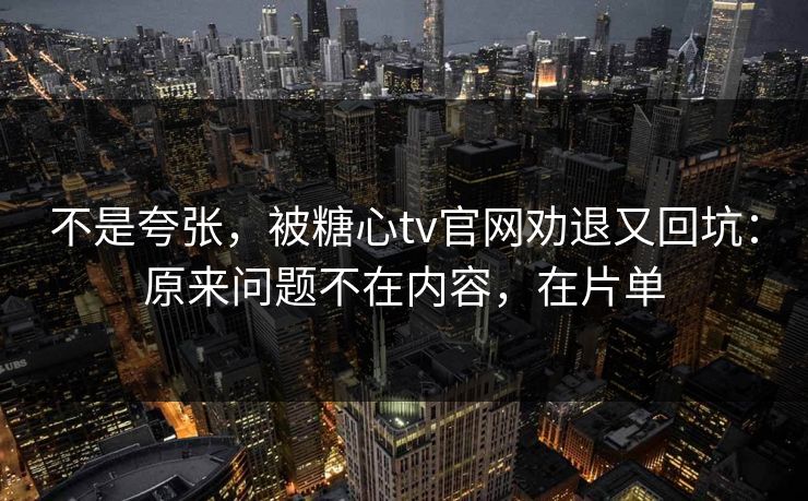 不是夸张，被糖心tv官网劝退又回坑：原来问题不在内容，在片单