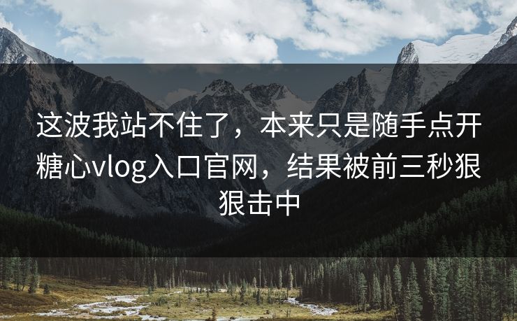 这波我站不住了，本来只是随手点开糖心vlog入口官网，结果被前三秒狠狠击中