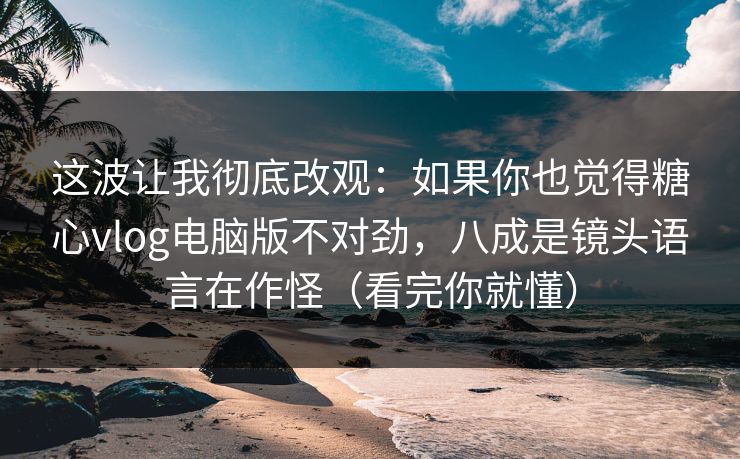 这波让我彻底改观：如果你也觉得糖心vlog电脑版不对劲，八成是镜头语言在作怪（看完你就懂）