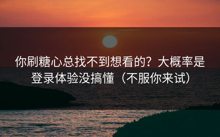 你刷糖心总找不到想看的？大概率是登录体验没搞懂（不服你来试）