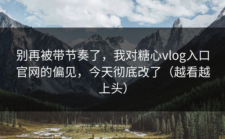 别再被带节奏了，我对糖心vlog入口官网的偏见，今天彻底改了（越看越上头）