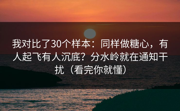 我对比了30个样本：同样做糖心，有人起飞有人沉底？分水岭就在通知干扰（看完你就懂）