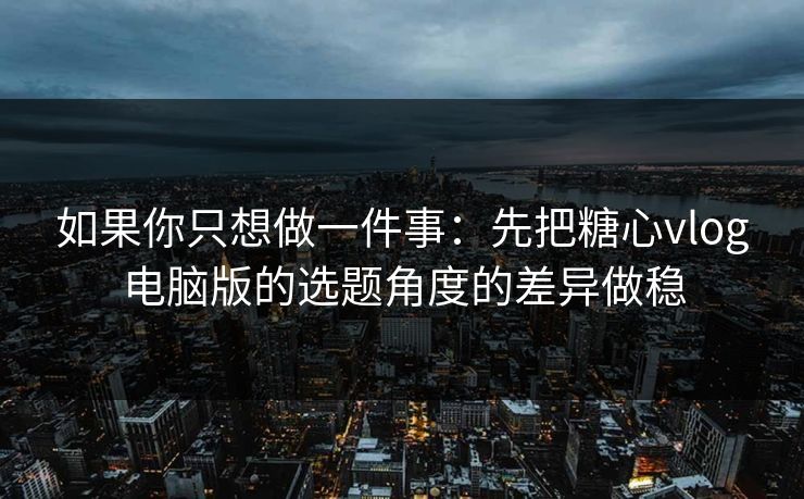 如果你只想做一件事：先把糖心vlog电脑版的选题角度的差异做稳