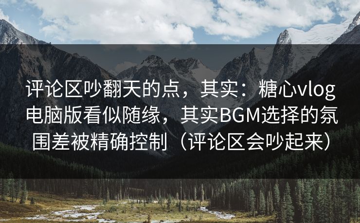 评论区吵翻天的点，其实：糖心vlog电脑版看似随缘，其实BGM选择的氛围差被精确控制（评论区会吵起来）