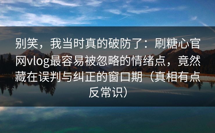 别笑，我当时真的破防了：刷糖心官网vlog最容易被忽略的情绪点，竟然藏在误判与纠正的窗口期（真相有点反常识）