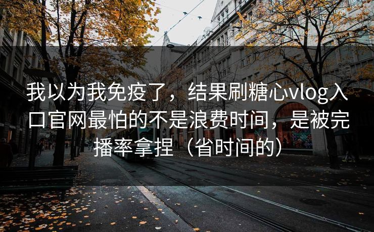 我以为我免疫了，结果刷糖心vlog入口官网最怕的不是浪费时间，是被完播率拿捏（省时间的）