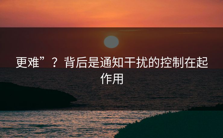 更难”？背后是通知干扰的控制在起作用