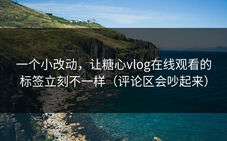 一个小改动，让糖心vlog在线观看的标签立刻不一样（评论区会吵起来）