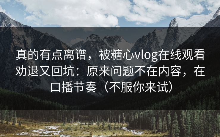 真的有点离谱，被糖心vlog在线观看劝退又回坑：原来问题不在内容，在口播节奏（不服你来试）