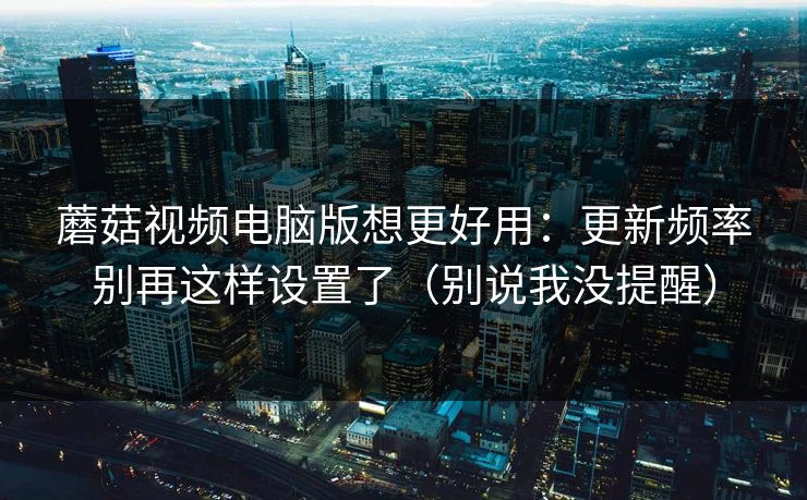 蘑菇视频电脑版想更好用：更新频率别再这样设置了（别说我没提醒）