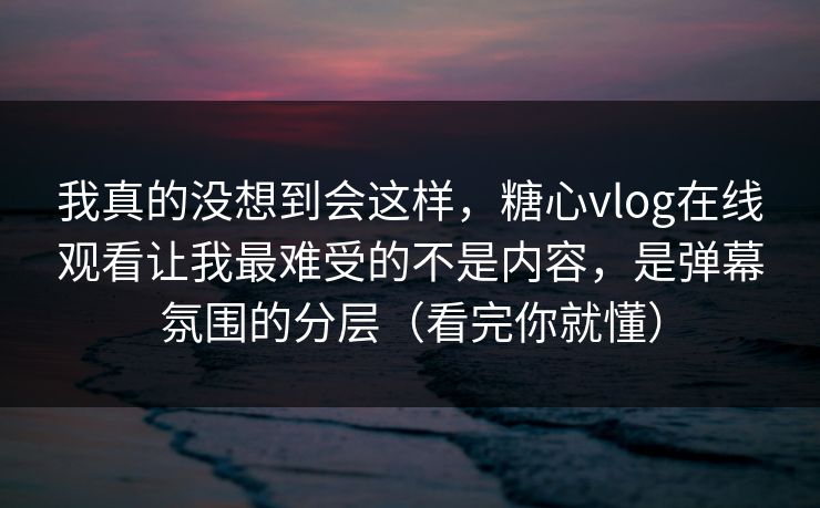 我真的没想到会这样，糖心vlog在线观看让我最难受的不是内容，是弹幕氛围的分层（看完你就懂）