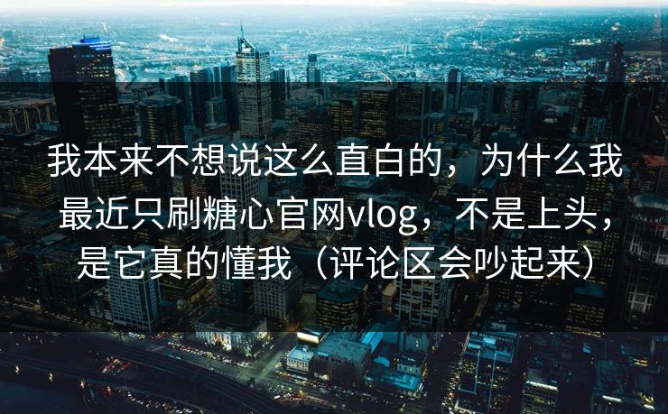 我本来不想说这么直白的，为什么我最近只刷糖心官网vlog，不是上头，是它真的懂我（评论区会吵起来）