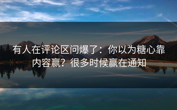有人在评论区问爆了：你以为糖心靠内容赢？很多时候赢在通知