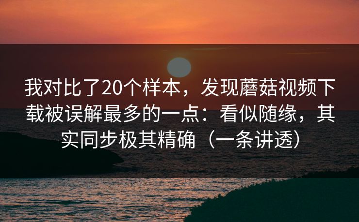 我对比了20个样本，发现蘑菇视频下载被误解最多的一点：看似随缘，其实同步极其精确（一条讲透）
