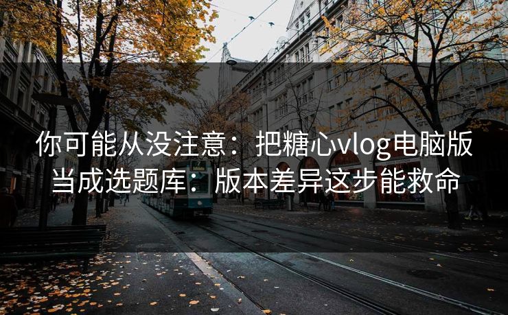 你可能从没注意：把糖心vlog电脑版当成选题库：版本差异这步能救命