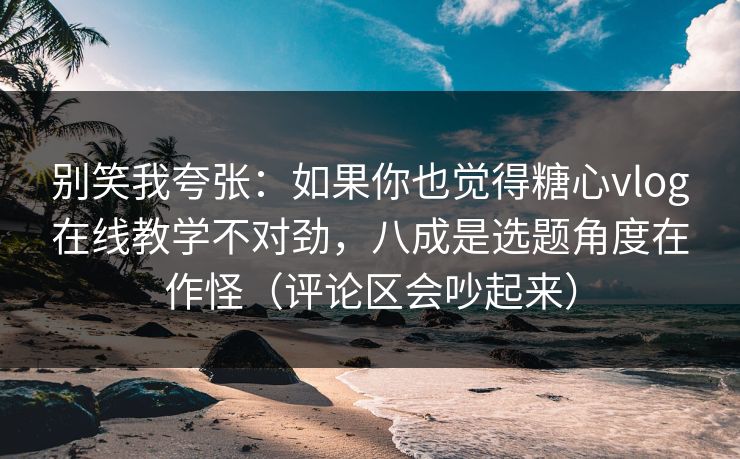 别笑我夸张：如果你也觉得糖心vlog在线教学不对劲，八成是选题角度在作怪（评论区会吵起来）