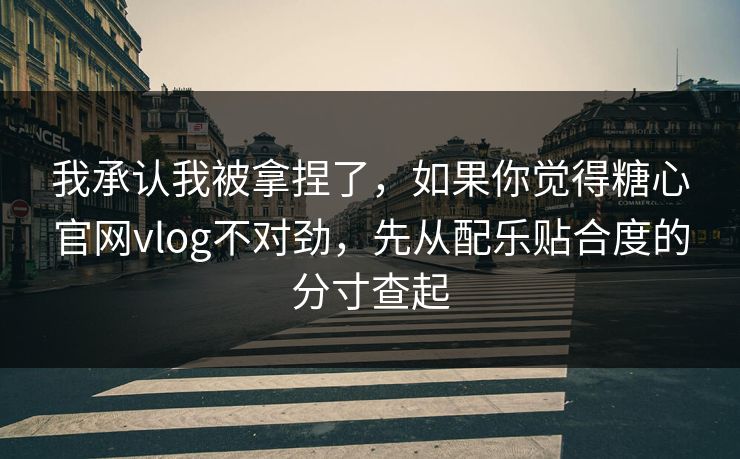 我承认我被拿捏了，如果你觉得糖心官网vlog不对劲，先从配乐贴合度的分寸查起