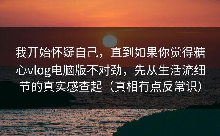 我开始怀疑自己，直到如果你觉得糖心vlog电脑版不对劲，先从生活流细节的真实感查起（真相有点反常识）