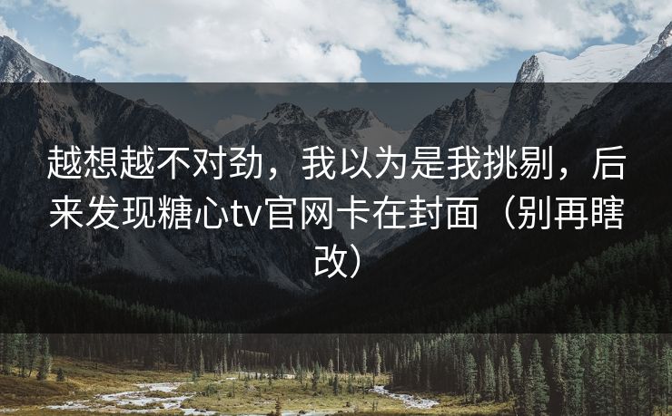 越想越不对劲，我以为是我挑剔，后来发现糖心tv官网卡在封面（别再瞎改）