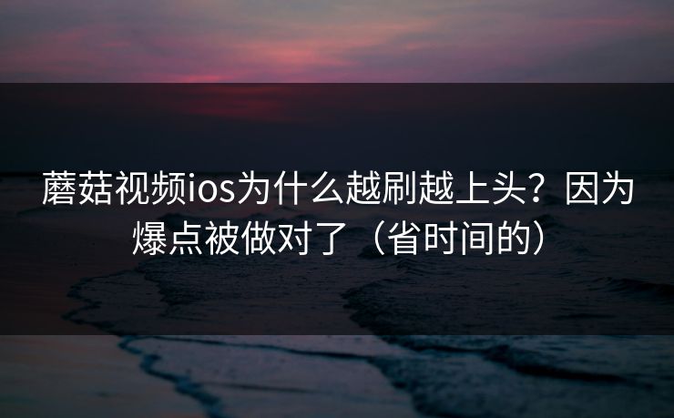 蘑菇视频ios为什么越刷越上头？因为爆点被做对了（省时间的）